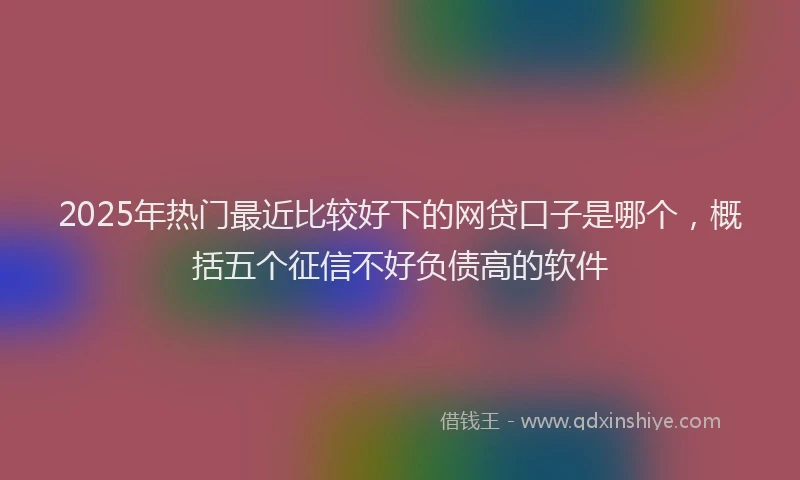 2025年热门最近比较好下的网贷口子是哪个，概括五个征信不好负债高的软件