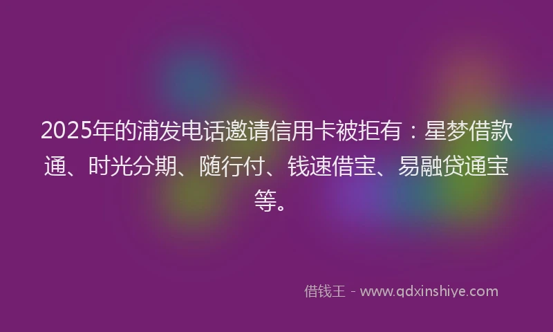 2025年的浦发电话邀请信用卡被拒有：星梦借款通、时光分期、随行付、钱速借宝、易融贷通宝等。