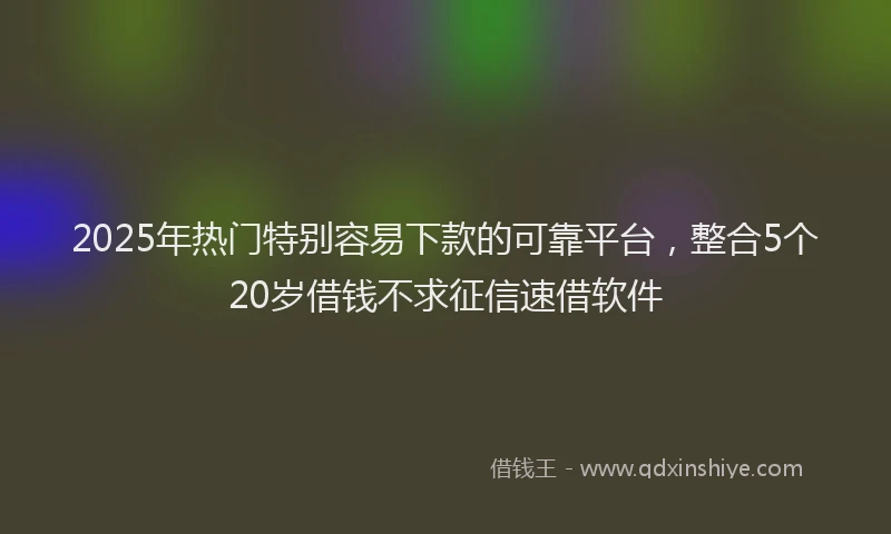 2025年热门特别容易下款的可靠平台，整合5个20岁借钱不求征信速借软件