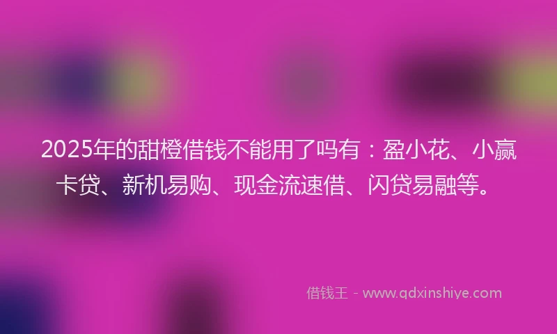 2025年的甜橙借钱不能用了吗有：盈小花、小赢卡贷、新机易购、现金流速借、闪贷易融等。