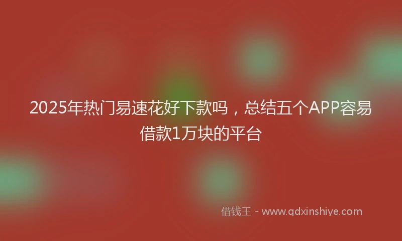 2025年热门易速花好下款吗，总结五个APP容易借款1万块的平台