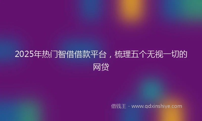 2025年热门智借借款平台，梳理五个无视一切的网贷