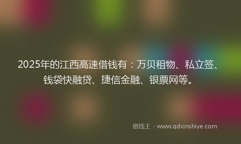 2025年的江西高速借钱有：万贝租物、私立签、钱袋快融贷、捷信金融、银票网等。