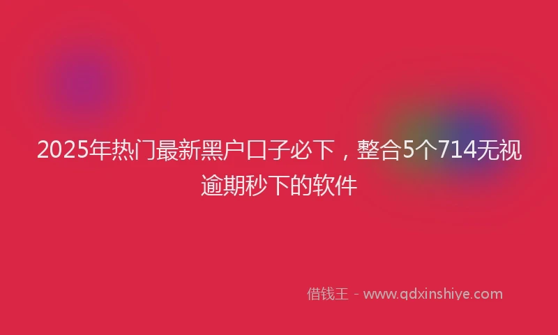 2025年热门最新黑户口子必下，整合5个714无视逾期秒下的软件