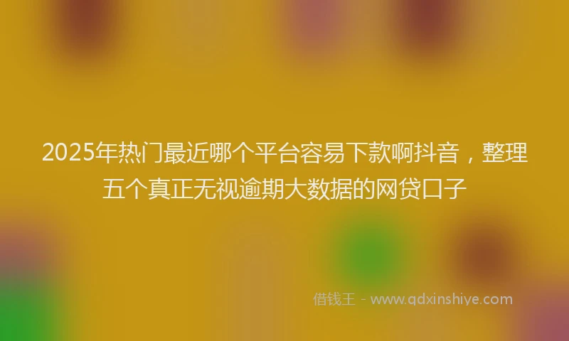 2025年热门最近哪个平台容易下款啊抖音，整理五个真正无视逾期大数据的网贷口子
