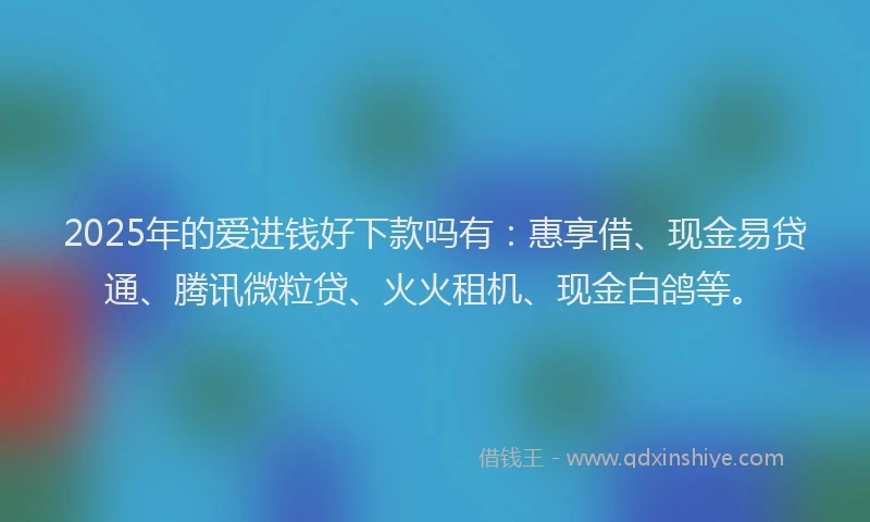 2025年的爱进钱好下款吗有：惠享借、现金易贷通、腾讯微粒贷、火火租机、现金白鸽等。