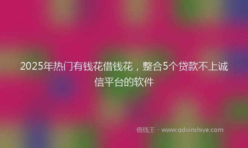 2025年热门有钱花借钱花，整合5个贷款不上诚信平台的软件