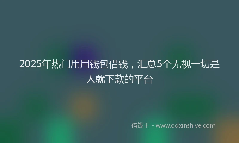 2025年热门用用钱包借钱，汇总5个无视一切是人就下款的平台