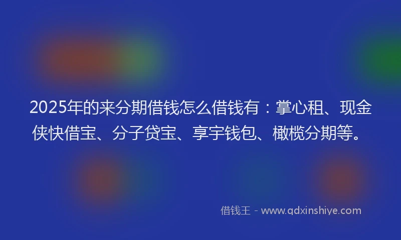 2025年的来分期借钱怎么借钱有：掌心租、现金侠快借宝、分子贷宝、享宇钱包、橄榄分期等。