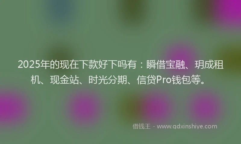2025年的现在下款好下吗有：瞬借宝融、玥成租机、现金站、时光分期、信贷Pro钱包等。