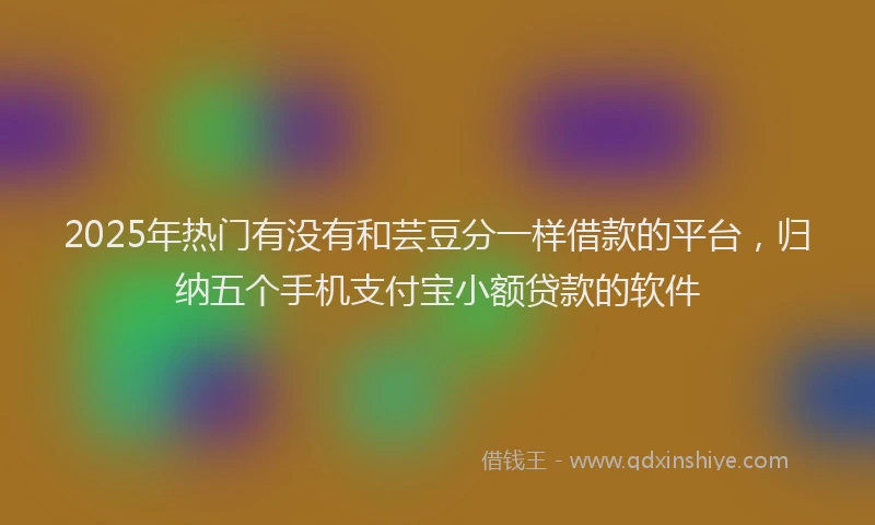 2025年热门有没有和芸豆分一样借款的平台，归纳五个手机支付宝小额贷款的软件