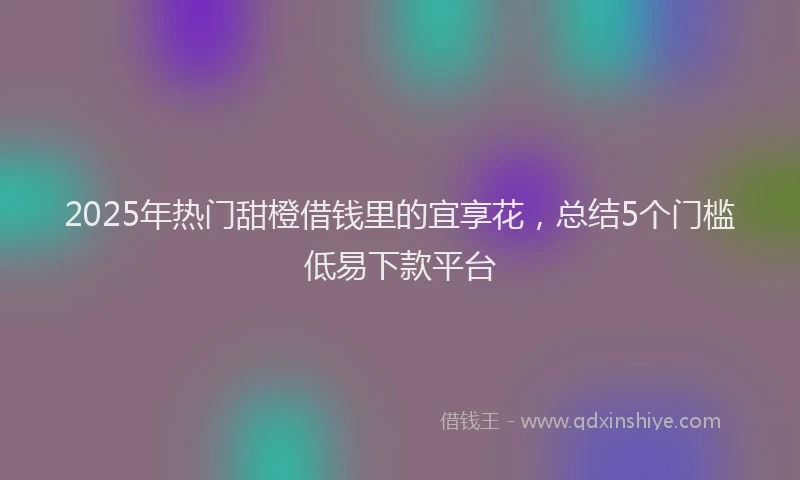 2025年热门甜橙借钱里的宜享花，总结5个门槛低易下款平台