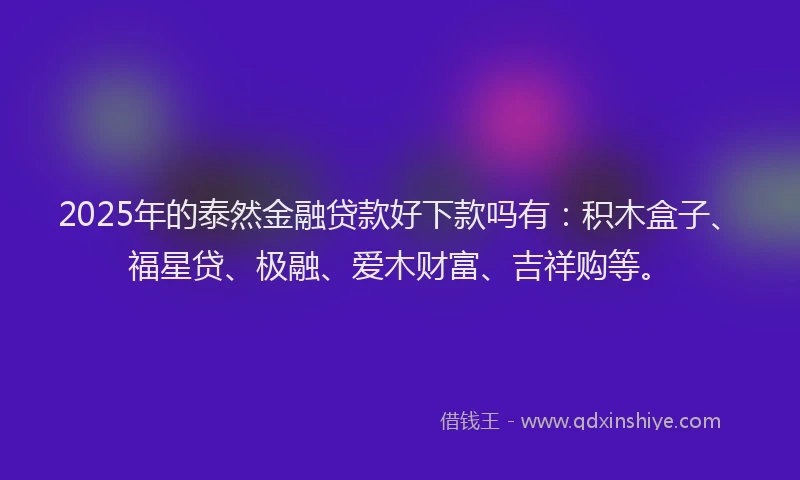 2025年的泰然金融贷款好下款吗有：积木盒子、福星贷、极融、爱木财富、吉祥购等。