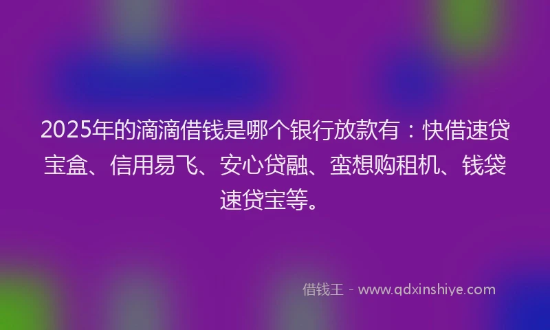 2025年的滴滴借钱是哪个银行放款有：快借速贷宝盒、信用易飞、安心贷融、蛮想购租机、钱袋速贷宝等。