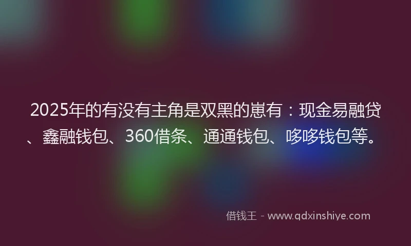2025年的有没有主角是双黑的崽有：现金易融贷、鑫融钱包、360借条、通通钱包、哆哆钱包等。