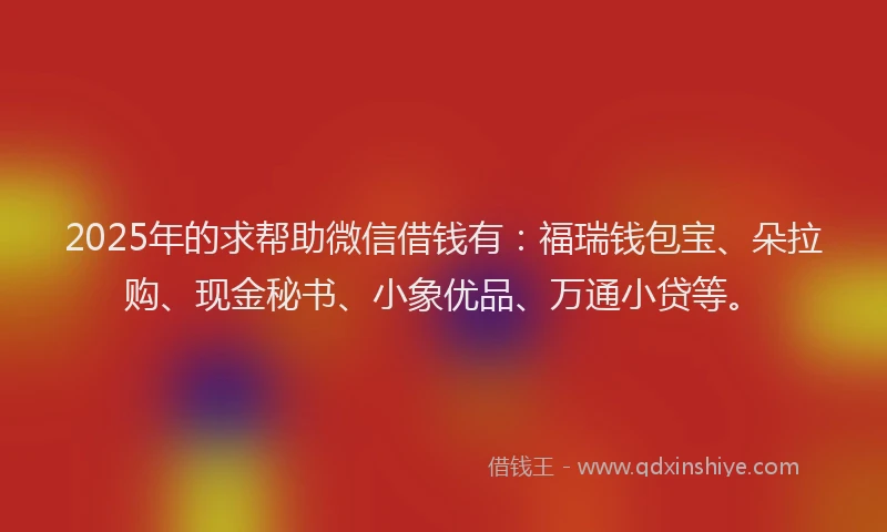 2025年的求帮助微信借钱有：福瑞钱包宝、朵拉购、现金秘书、小象优品、万通小贷等。