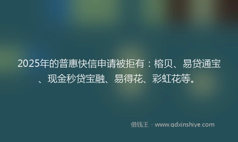 2025年的普惠快信申请被拒有：榕贝、易贷通宝、现金秒贷宝融、易得花、彩虹花等。