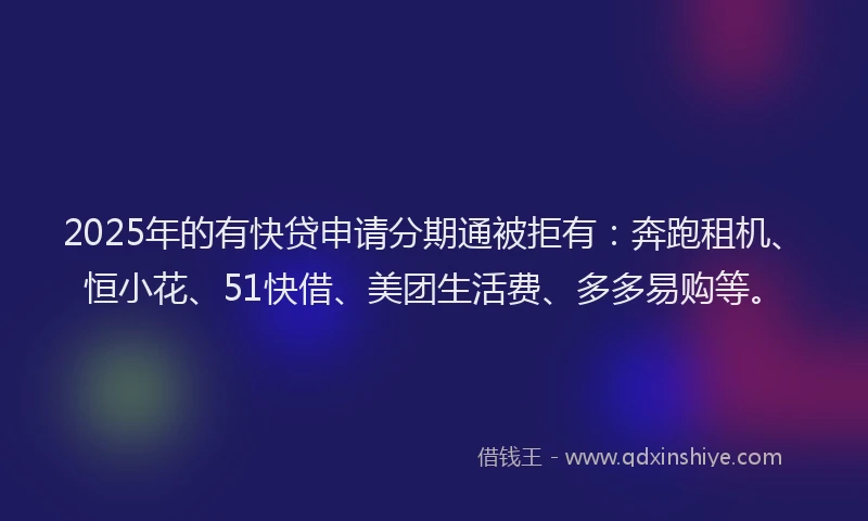 2025年的有快贷申请分期通被拒有：奔跑租机、恒小花、51快借、美团生活费、多多易购等。