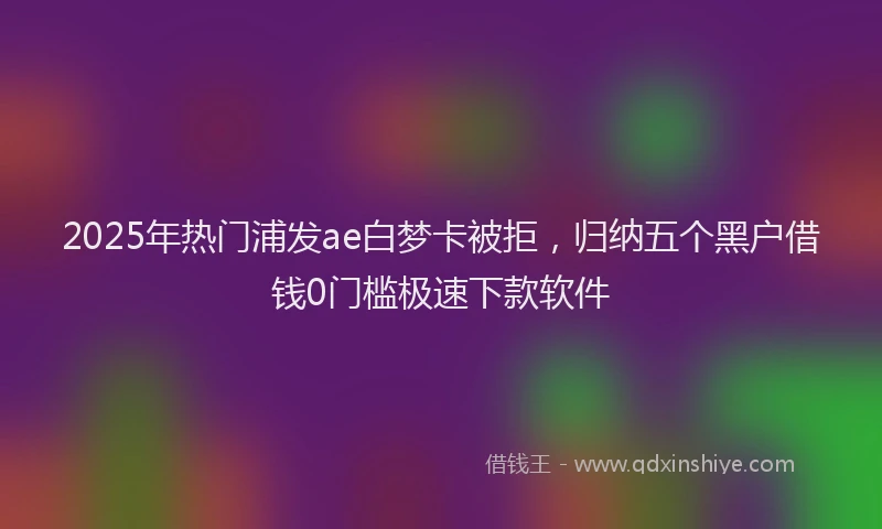 2025年热门浦发ae白梦卡被拒，归纳五个黑户借钱0门槛极速下款软件