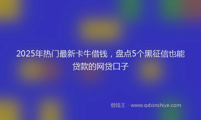 2025年热门最新卡牛借钱，盘点5个黑征信也能贷款的网贷口子