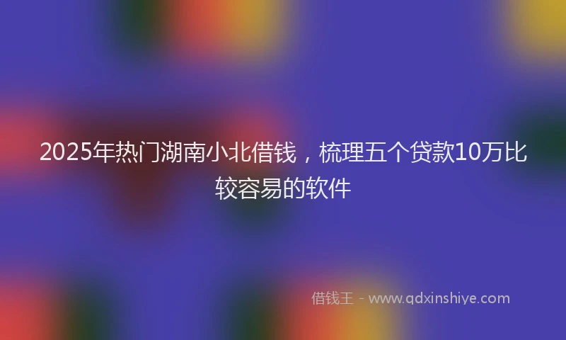 2025年热门湖南小北借钱，梳理五个贷款10万比较容易的软件