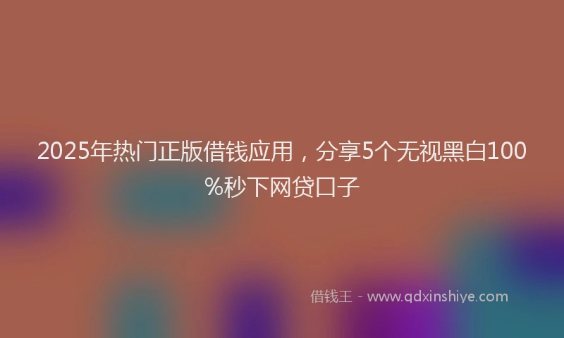 2025年热门正版借钱应用，分享5个无视黑白100%秒下网贷口子