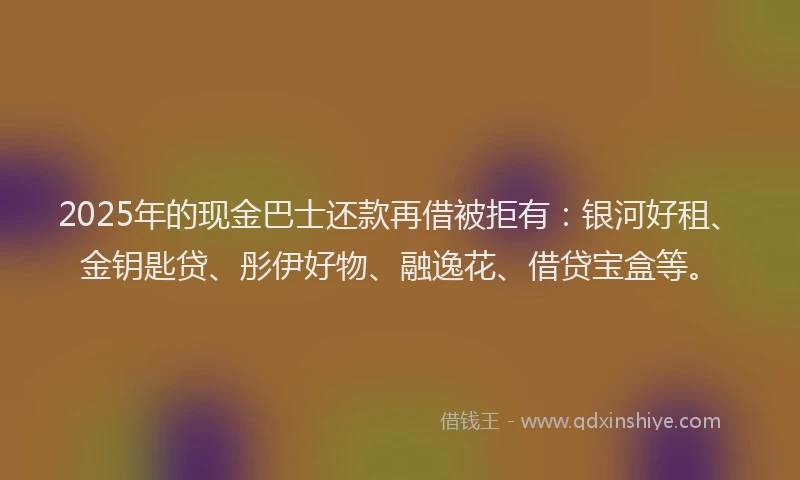 2025年的现金巴士还款再借被拒有：银河好租、金钥匙贷、彤伊好物、融逸花、借贷宝盒等。