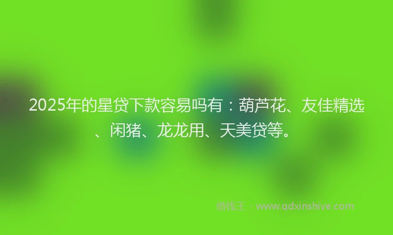 2025年的星贷下款容易吗有：葫芦花、友佳精选、闲猪、龙龙用、天美贷等。