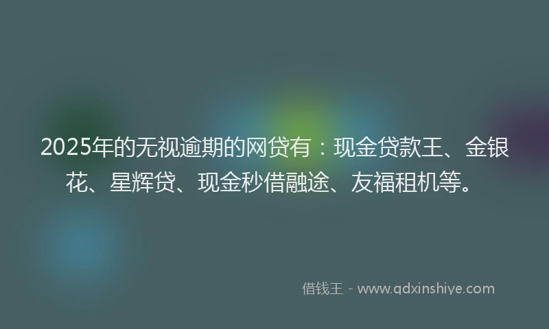 2025年的无视逾期的网贷有：现金贷款王、金银花、星辉贷、现金秒借融途、友福租机等。