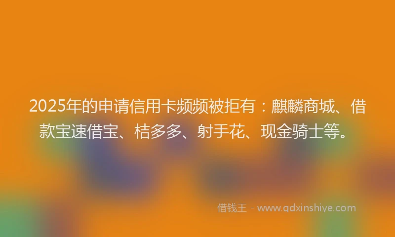 2025年的申请信用卡频频被拒有：麒麟商城、借款宝速借宝、桔多多、射手花、现金骑士等。