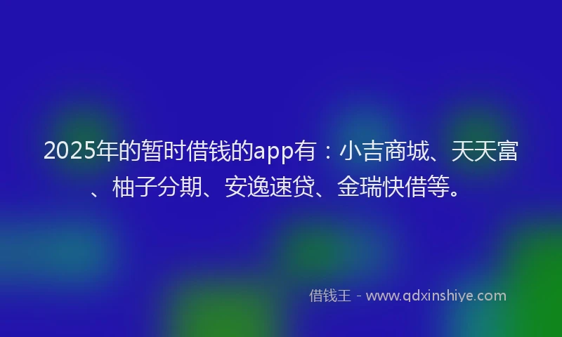 2025年的暂时借钱的app有：小吉商城、天天富、柚子分期、安逸速贷、金瑞快借等。