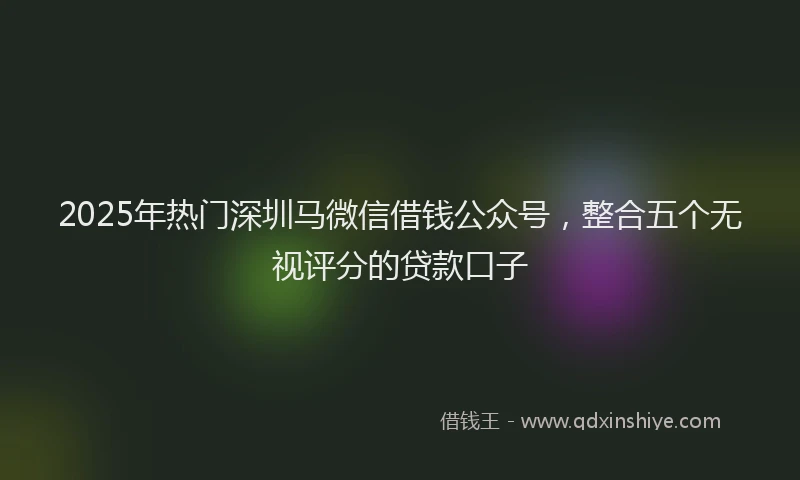 2025年热门深圳马微信借钱公众号，整合五个无视评分的贷款口子