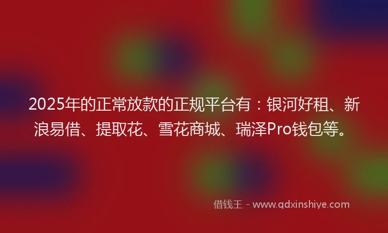 2025年的正常放款的正规平台有：银河好租、新浪易借、提取花、雪花商城、瑞泽Pro钱包等。