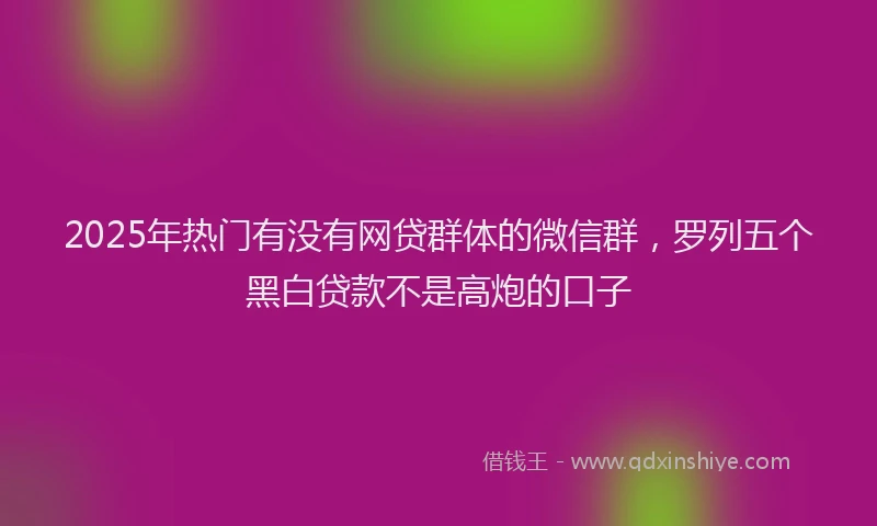2025年热门有没有网贷群体的微信群，罗列五个黑白贷款不是高炮的口子
