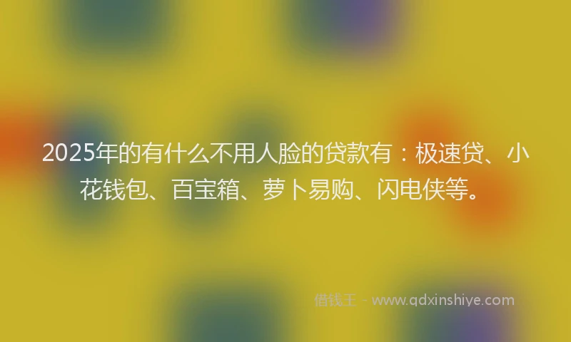 2025年的有什么不用人脸的贷款有：极速贷、小花钱包、百宝箱、萝卜易购、闪电侠等。