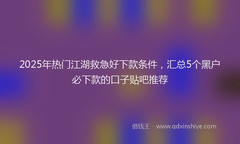 2025年热门江湖救急好下款条件，汇总5个黑户必下款的口子贴吧推荐