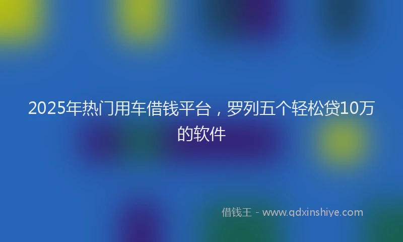 2025年热门用车借钱平台，罗列五个轻松贷10万的软件
