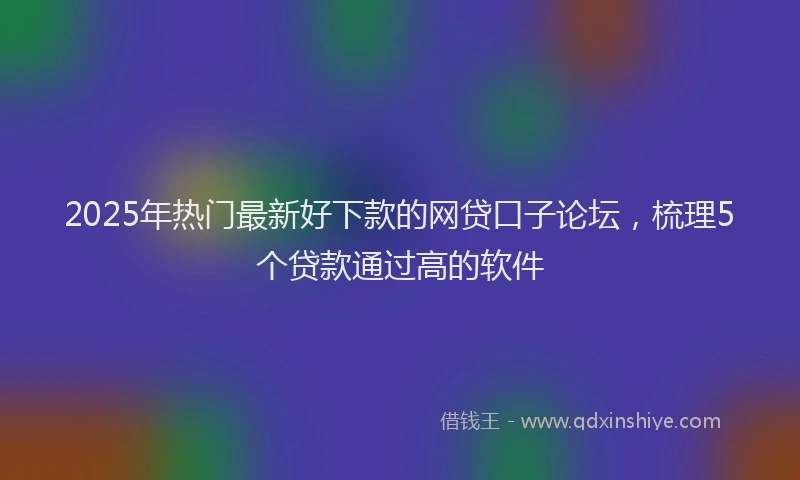 2025年热门最新好下款的网贷口子论坛，梳理5个贷款通过高的软件