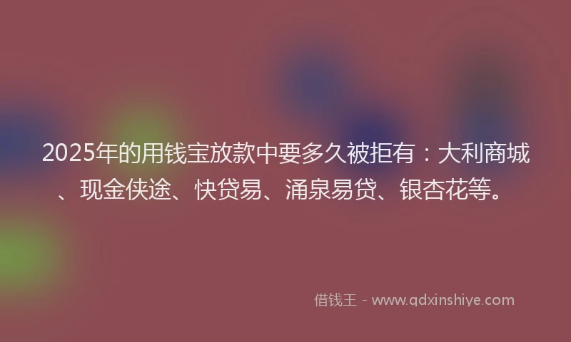 2025年的用钱宝放款中要多久被拒有：大利商城、现金侠途、快贷易、涌泉易贷、银杏花等。