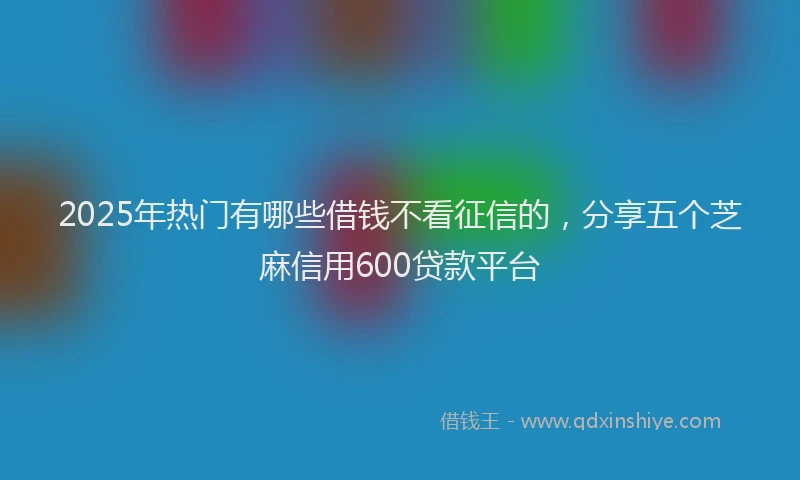2025年热门有哪些借钱不看征信的，分享五个芝麻信用600贷款平台