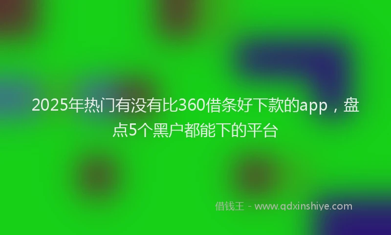 2025年热门有没有比360借条好下款的app，盘点5个黑户都能下的平台