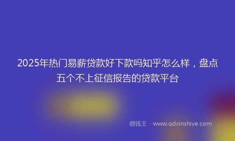 2025年热门易薪贷款好下款吗知乎怎么样，盘点五个不上征信报告的贷款平台