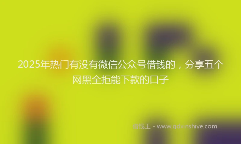 2025年热门有没有微信公众号借钱的，分享五个网黑全拒能下款的口子