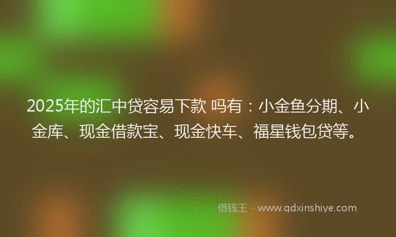 2025年的汇中贷容易下款 吗有：小金鱼分期、小金库、现金借款宝、现金快车、福星钱包贷等。