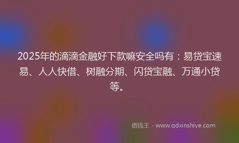 2025年的滴滴金融好下款嘛安全吗有：易贷宝速易、人人快借、树融分期、闪贷宝融、万通小贷等。