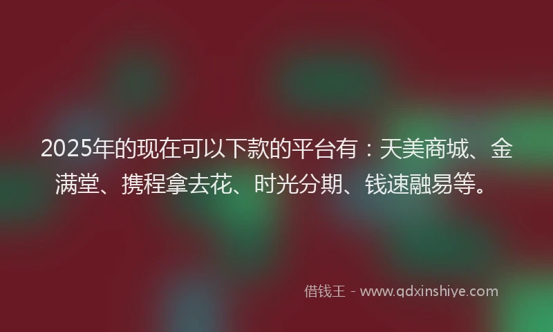 2025年的现在可以下款的平台有：天美商城、金满堂、携程拿去花、时光分期、钱速融易等。