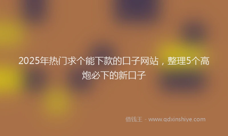 2025年热门求个能下款的口子网站，整理5个高炮必下的新口子