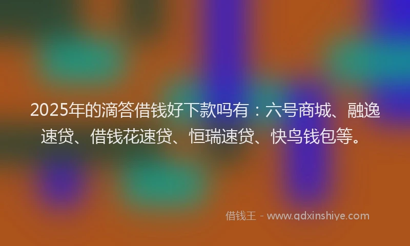 2025年的滴答借钱好下款吗有：六号商城、融逸速贷、借钱花速贷、恒瑞速贷、快鸟钱包等。