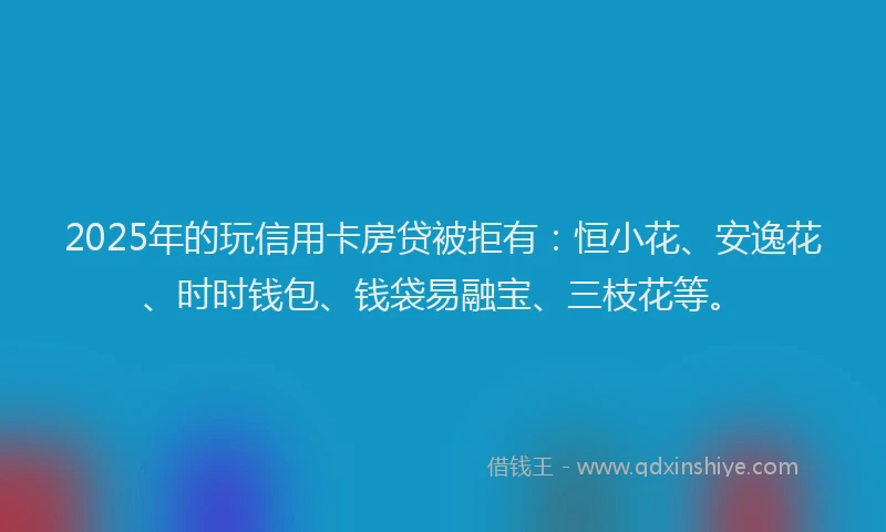 2025年的玩信用卡房贷被拒有：恒小花、安逸花、时时钱包、钱袋易融宝、三枝花等。