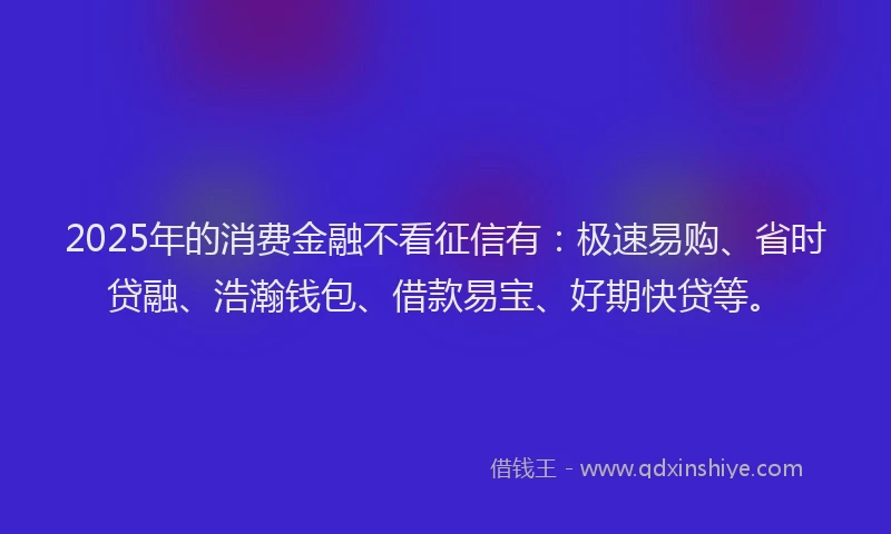 2025年的消费金融不看征信有：极速易购、省时贷融、浩瀚钱包、借款易宝、好期快贷等。